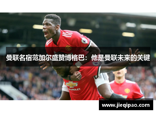 曼联名宿范加尔盛赞博格巴：他是曼联未来的关键
