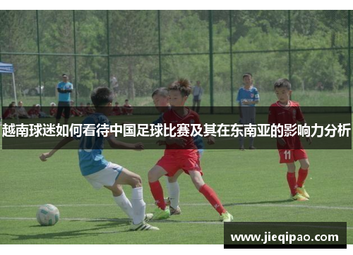 越南球迷如何看待中国足球比赛及其在东南亚的影响力分析