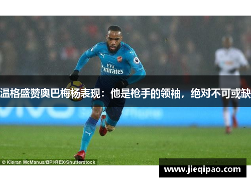 温格盛赞奥巴梅杨表现：他是枪手的领袖，绝对不可或缺