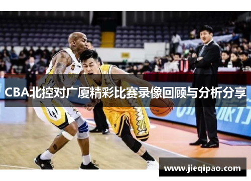CBA北控对广厦精彩比赛录像回顾与分析分享