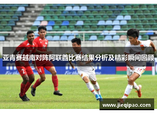亚青赛越南对阵阿联酋比赛结果分析及精彩瞬间回顾